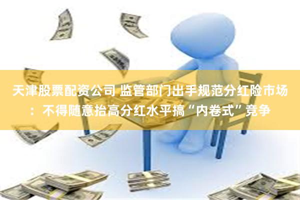 天津股票配资公司 监管部门出手规范分红险市场：不得随意抬高分红水平搞“内卷式”竞争