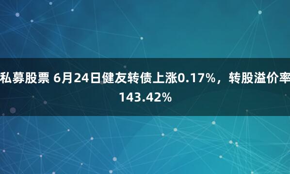 私募股票 6月24日健友转债上涨0.17%，转股溢价率143.42%