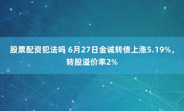 股票配资犯法吗 6月27日金诚转债上涨5.19%，转股溢价率2%