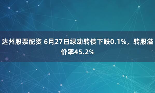 达州股票配资 6月27日绿动转债下跌0.1%，转股溢价率45.2%