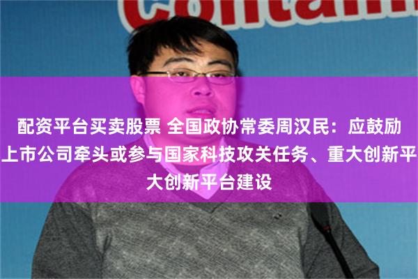 配资平台买卖股票 全国政协常委周汉民：应鼓励科技型上市公司牵头或参与国家科技攻关任务、重大创新平台建设