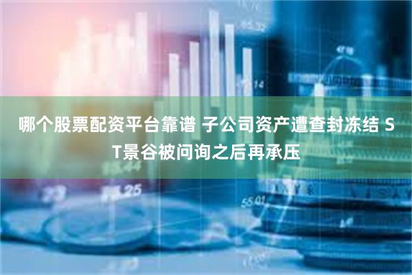 哪个股票配资平台靠谱 子公司资产遭查封冻结 ST景谷被问询之后再承压