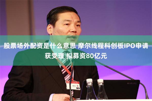 股票场外配资是什么意思 摩尔线程科创板IPO申请获受理 拟募资80亿元