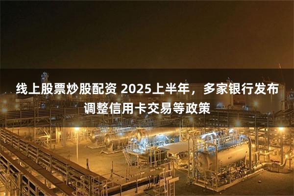 线上股票炒股配资 2025上半年，多家银行发布调整信用卡交易等政策