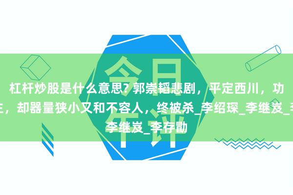 杠杆炒股是什么意思? 郭崇韬悲剧，平定西川，功高震主，却器量狭小又和不容人，终被杀_李绍琛_李继岌_李存勖