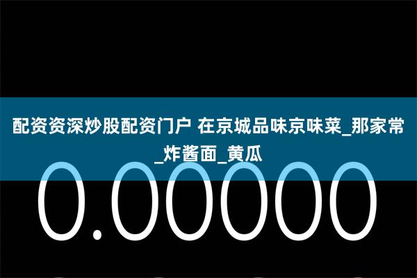 配资资深炒股配资门户 在京城品味京味菜_那家常_炸酱面_黄瓜