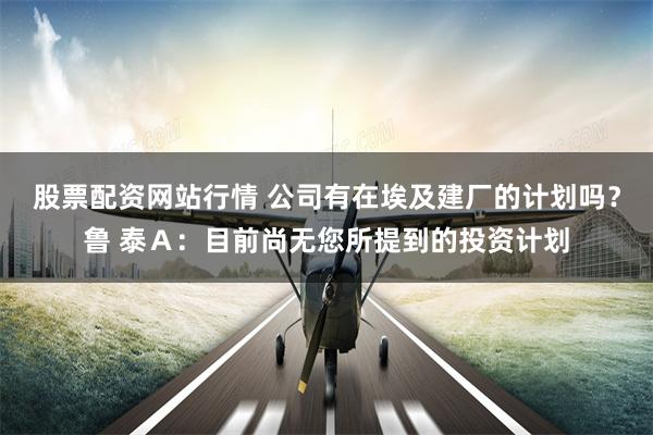 股票配资网站行情 公司有在埃及建厂的计划吗？鲁 泰Ａ：目前尚无您所提到的投资计划