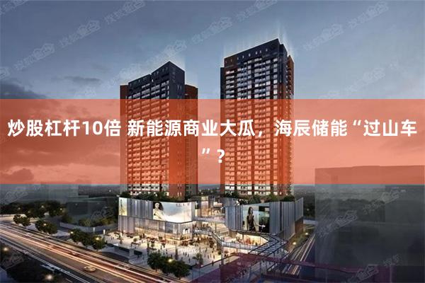炒股杠杆10倍 新能源商业大瓜，海辰储能“过山车”？