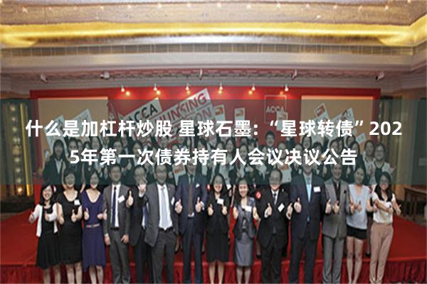 什么是加杠杆炒股 星球石墨: “星球转债”2025年第一次债券持有人会议决议公告