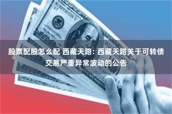 股票配股怎么配 西藏天路: 西藏天路关于可转债交易严重异常波动的公告