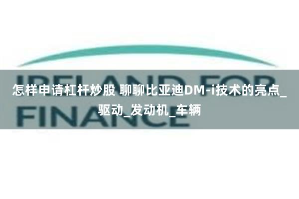 怎样申请杠杆炒股 聊聊比亚迪DM-i技术的亮点_驱动_发动机_车辆