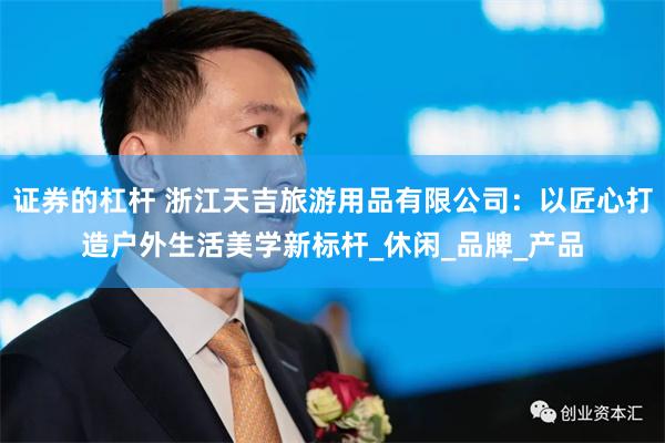 证券的杠杆 浙江天吉旅游用品有限公司：以匠心打造户外生活美学新标杆_休闲_品牌_产品