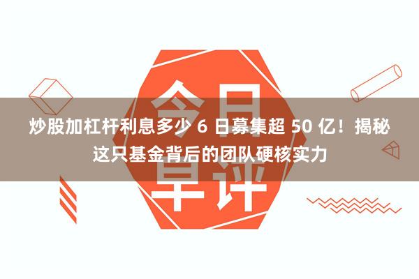 炒股加杠杆利息多少 6 日募集超 50 亿！揭秘这只基金背后的团队硬核实力