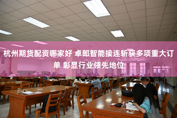 杭州期货配资哪家好 卓郎智能接连斩获多项重大订单 彰显行业领先地位