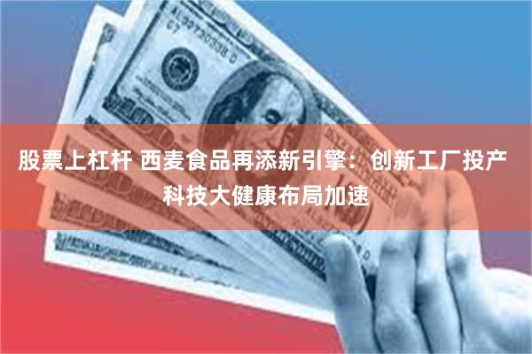 股票上杠杆 西麦食品再添新引擎：创新工厂投产 科技大健康布局加速