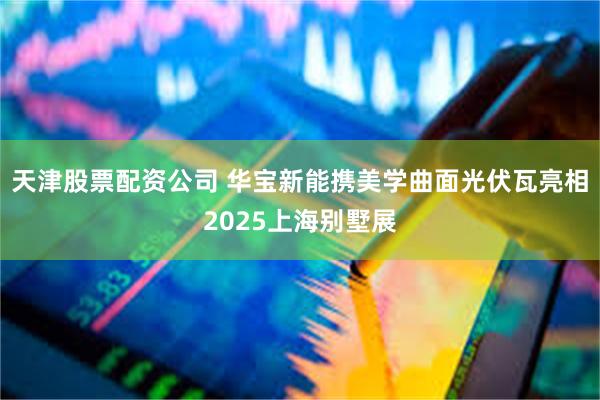 天津股票配资公司 华宝新能携美学曲面光伏瓦亮相2025上海别墅展