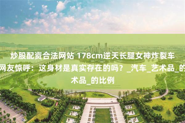 炒股配资合法网站 178cm逆天长腿女神炸裂车展！网友惊呼：这身材是真实存在的吗？_汽车_艺术品_的比例