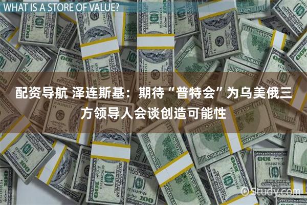 配资导航 泽连斯基：期待“普特会”为乌美俄三方领导人会谈创造可能性