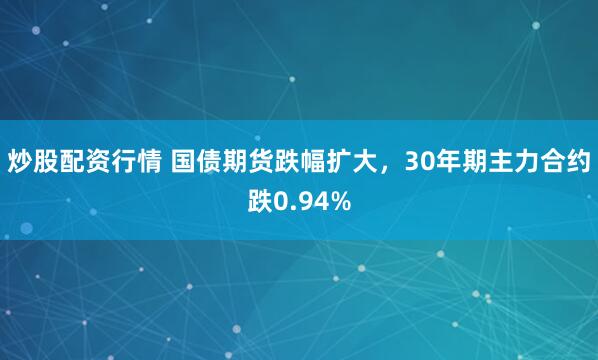 炒股配资行情 国债期货跌幅扩大，30年期主力合约跌0.94%
