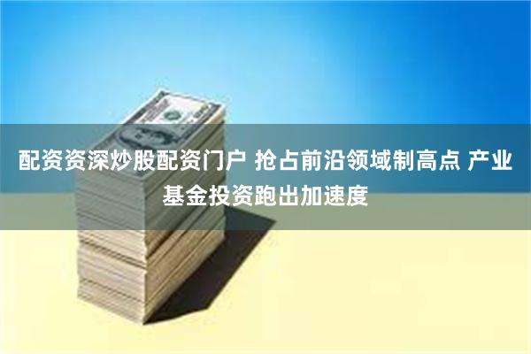 配资资深炒股配资门户 抢占前沿领域制高点 产业基金投资跑出加速度