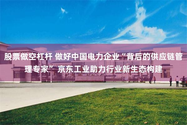 股票做空杠杆 做好中国电力企业“背后的供应链管理专家” 京东工业助力行业新生态构建