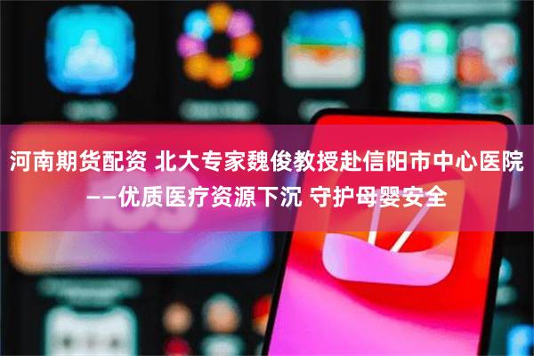 河南期货配资 北大专家魏俊教授赴信阳市中心医院——优质医疗资源下沉 守护母婴安全
