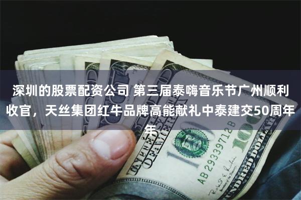 深圳的股票配资公司 第三届泰嗨音乐节广州顺利收官，天丝集团红牛品牌高能献礼中泰建交50周年